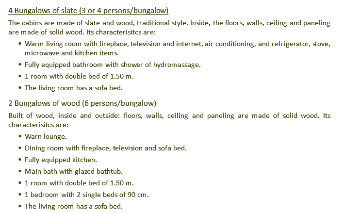4 Bungalows of slate (3 or 4 persons/bungalow) The cabins are made of slate and wood, traditional style. Inside, the floors, walls, ceiling and paneling are made of solid wood. Its characterisitcs are: Warm living room with fireplace, television and internet, air conditioning, and refrigerator, stove, microwave and kitchen items. Fully equipped bathroom with shower of hydromassage. 1 room with double bed of 1.50 m. The living room has a sofa bed. 2 Bungalows of wood (6 persons/bungalow) Built of wood, inside and outside: floors, walls, ceiling and paneling are made of solid wood. Its characterisitcs are: Warn lounge. Dining room with fireplace, television and sofa bed. Fully equipped kitchen. Main bath with glazed bathtub. 1 room with double bed of 1.50 m. 1 bedroom with 2 single beds of 90 cm. The living room has a sofa bed.