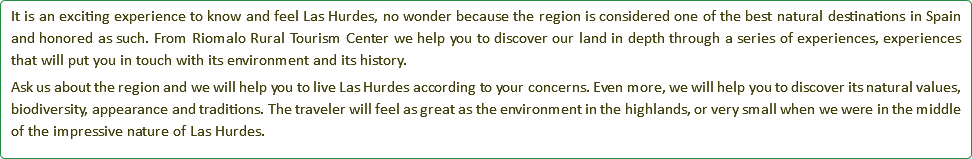 It is an exciting experience to know and feel Las Hurdes, no wonder because the region is considered one of the best natural destinations in Spain and honored as such. From Riomalo Rural Tourism Center we help you to discover our land in depth through a series of experiences, experiences that will put you in touch with its environment and its history. Ask us about the region and we will help you to live Las Hurdes according to your concerns. Even more, we will help you to discover its natural values, biodiversity, appearance and traditions. The traveler will feel as great as the environment in the highlands, or very small when we were in the middle of the impressive nature of Las Hurdes.