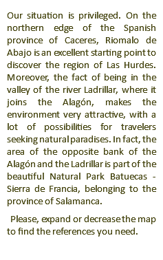 Our situation is privileged. On the northern edge of the Spanish province of Caceres, Riomalo de Abajo is an excellent starting point to discover the region of Las Hurdes. Moreover, the fact of being in the valley of the river Ladrillar, where it joins the Alagón, makes the environment very attractive, with a lot of possibilities for travelers seeking natural paradises. In fact, the area of the opposite bank of the Alagón and the Ladrillar is part of the beautiful Natural Park Batuecas - Sierra de Francia, belonging to the province of Salamanca. Please, expand or decrease the map to find the references you need.