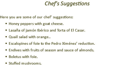 Chef's Suggestions Here you are some of our chef' suggestions: Honey peppers with goat cheese. Lasaña of jamón Ibérico and Torta of El Casar. Quail salad with orange.. Escalopines of foie to the Pedro Ximénez' reduction. Endives with fruits of season and sauce of almonds. Boletus with foie. Stuffed mushrooms.