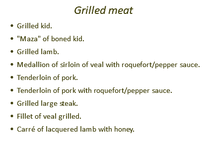 Grilled meat Grilled kid. "Maza" of boned kid. Grilled lamb. Medallion of sirloin of veal with roquefort/pepper sauce. Tenderloin of pork. Tenderloin of pork with roquefort/pepper sauce. Grilled large steak. Fillet of veal grilled. Carré of lacquered lamb with honey.