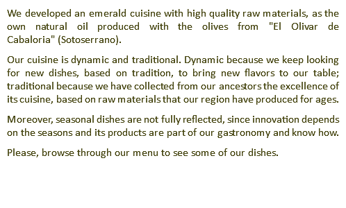 We developed an emerald cuisine with high quality raw materials, as the own natural oil produced with the olives from "El Olivar de Cabaloria" (Sotoserrano). Our cuisine is dynamic and traditional. Dynamic because we keep looking for new dishes, based on tradition, to bring new flavors to our table; traditional because we have collected from our ancestors the excellence of its cuisine, based on raw materials that our region have produced for ages. Moreover, seasonal dishes are not fully reflected, since innovation depends on the seasons and its products are part of our gastronomy and know how. Please, browse through our menu to see some of our dishes. 