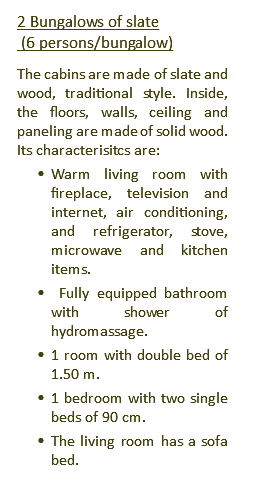 2 Bungalows of slate (6 persons/bungalow) The cabins are made of slate and wood, traditional style. Inside, the floors, walls, ceiling and paneling are made of solid wood. Its characterisitcs are: Warm living room with fireplace, television and internet, air conditioning, and refrigerator, stove, microwave and kitchen items. Fully equipped bathroom with shower of hydromassage. 1 room with double bed of 1.50 m. 1 bedroom with two single beds of 90 cm. The living room has a sofa bed.