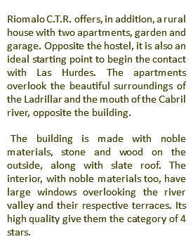 Riomalo C.T.R. offers, in addition, a rural house with two apartments, garden and garage. Opposite the hostel, it is also an ideal starting point to begin the contact with Las Hurdes. The apartments overlook the beautiful surroundings of the Ladrillar and the mouth of the Cabril river, opposite the building. The building is made with noble materials, stone and wood on the outside, along with slate roof. The interior, with noble materials too, have large windows overlooking the river valley and their respective terraces. Its high quality give them the category of 4 stars.