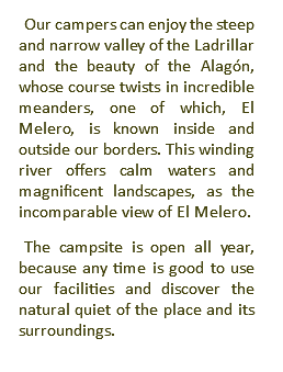 Our campers can enjoy the steep and narrow valley of the Ladrillar and the beauty of the Alagón, whose course twists in incredible meanders, one of which, El Melero, is known inside and outside our borders. This winding river offers calm waters and magnificent landscapes, as the incomparable view of El Melero. The campsite is open all year, because any time is good to use our facilities and discover the natural quiet of the place and its surroundings.