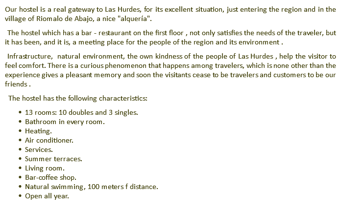 Our hostel is a real gateway to Las Hurdes, for its excellent situation, just entering the region and in the village of Riomalo de Abajo, a nice "alquería". The hostel which has a bar - restaurant on the first floor , not only satisfies the needs of the traveler, but it has been, and it is, a meeting place for the people of the region and its environment . Infrastructure, natural environment, the own kindness of the people of Las Hurdes , help the visitor to feel comfort. There is a curious phenomenon that happens among travelers, which is none other than the experience gives a pleasant memory and soon the visitants cease to be travelers and customers to be our friends . The hostel has the following characteristics: 13 rooms: 10 doubles and 3 singles. Bathroom in every room. Heating. Air conditioner. Services. Summer terraces. Living room. Bar-coffee shop. Natural swimming, 100 meters f distance. Open all year.