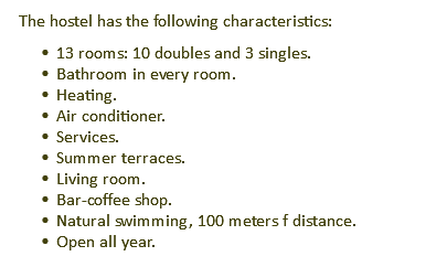 The hostel has the following characteristics: 13 rooms: 10 doubles and 3 singles. Bathroom in every room. Heating. Air conditioner. Services. Summer terraces. Living room. Bar-coffee shop. Natural swimming, 100 meters f distance. Open all year.