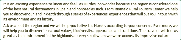 It is an exciting experience to know and feel Las Hurdes, no wonder because the region is considered one of the best natural destinations in Spain and honored as such. From Riomalo Rural Tourism Center we help you to discover our land in depth through a series of experiences, experiences that will put you in touch with its environment and its history. Ask us about the region and we will help you to live Las Hurdes according to your concerns. Even more, we will help you to discover its natural values, biodiversity, appearance and traditions. The traveler will feel as great as the environment in the highlands, or very small when we were accross its impressive nature.