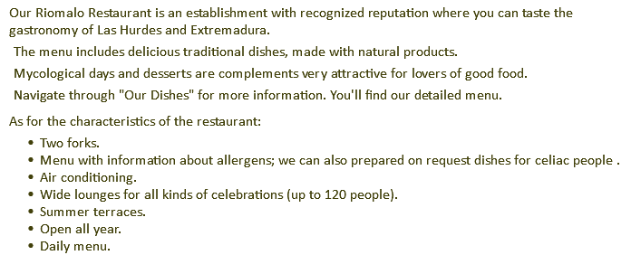 Our Riomalo Restaurant is an establishment with recognized reputation where you can taste the gastronomy of Las Hurdes and Extremadura. The menu includes delicious traditional dishes, made with natural products. Mycological days and desserts are complements very attractive for lovers of good food. Navigate through "Our Dishes" for more information. You'll find our detailed menu. As for the characteristics of the restaurant: Two forks. Menu with information about allergens; we can also prepared on request dishes for celiac people . Air conditioning. Wide lounges for all kinds of celebrations (up to 120 people). Summer terraces. Open all year. Daily menu.