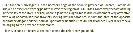 Our situation is privileged. On the northern edge of the Spanish province of Caceres, Riomalo de Abajo is an excellent starting point to discover the region of Las Hurdes. Moreover, the fact of being in the valley of the river Ladrillar, where it joins the Alagón, makes the environment very attractive, with a lot of possibilities for travelers seeking natural paradises. In fact, the area of the opposite bank of the Alagón and the Ladrillar is part of the beautiful Natural Park Batuecas - Sierra de Francia, belonging to the province of Salamanca. Please, expand or decrease the map to find the references you need.