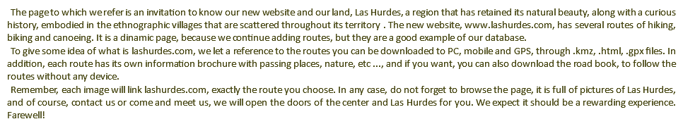 The page to which we refer is an invitation to know our new website and our land, Las Hurdes, a region that has retained its natural beauty, along with a curious history, embodied in the ethnographic villages that are scattered throughout its territory . The new website, www.lashurdes.com, has several routes of hiking, biking and canoeing. It is a dinamic page, because we continue adding routes, but they are a good example of our database. To give some idea of what is lashurdes.com, we let a reference to the routes you can be downloaded to PC, mobile and GPS, through .kmz, .html, .gpx files. In addition, each route has its own information brochure with passing places, nature, etc ..., and if you want, you can also download the road book, to follow the routes without any device. Remember, each image will link lashurdes.com, exactly the route you choose. In any case, do not forget to browse the page, it is full of pictures of Las Hurdes, and of course, contact us or come and meet us, we will open the doors of the center and Las Hurdes for you. We expect it should be a rewarding experience. Farewell!