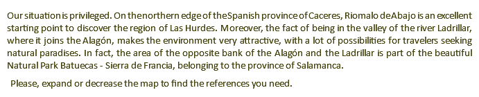 Our situation is privileged. On the northern edge of the Spanish province of Caceres, Riomalo de Abajo is an excellent starting point to discover the region of Las Hurdes. Moreover, the fact of being in the valley of the river Ladrillar, where it joins the Alagón, makes the environment very attractive, with a lot of possibilities for travelers seeking natural paradises. In fact, the area of the opposite bank of the Alagón and the Ladrillar is part of the beautiful Natural Park Batuecas - Sierra de Francia, belonging to the province of Salamanca. Please, expand or decrease the map to find the references you need.