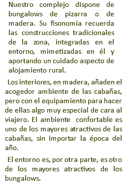 Nuestro complejo dispone de bungalows de pizarra o de madera. Su fisonomía recuerda las construcciones tradicionales de la zona, integradas en el entorno, mimetizadas en él y aportando un cuidado aspecto de alojamiento rural. Los interiores, en madera, añaden el acogedor ambiente de las cabañas, pero con el equipamiento para hacer de ellas algo muy especial de cara al viajero. El ambiente confortable es uno de los mayores atractivos de las cabañas, sin importar la época del año. El entorno es, por otra parte, es otro de los mayores atractivos de los bungalows.