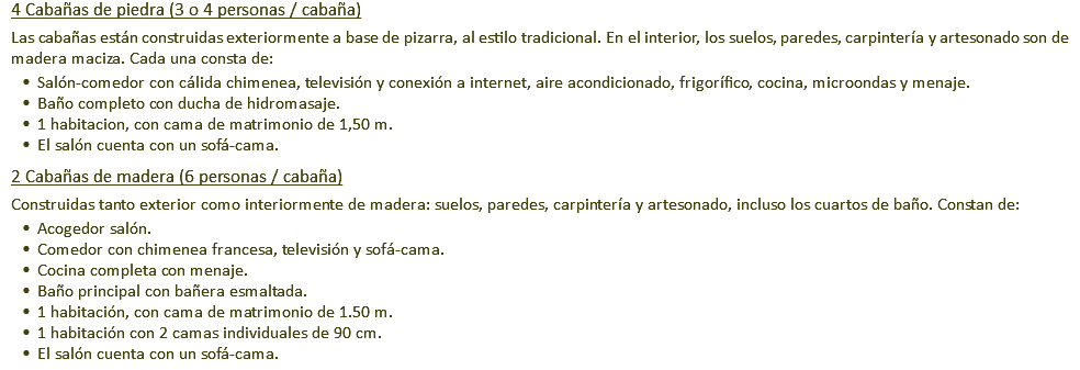 4 Cabañas de piedra (3 o 4 personas / cabaña) Las cabañas están construidas exteriormente a base de pizarra, al estilo tradicional. En el interior, los suelos, paredes, carpintería y artesonado son de madera maciza. Cada una consta de: Salón-comedor con cálida chimenea, televisión y conexión a internet, aire acondicionado, frigorífico, cocina, microondas y menaje. Baño completo con ducha de hidromasaje. 1 habitacion, con cama de matrimonio de 1,50 m. El salón cuenta con un sofá-cama. 2 Cabañas de madera (6 personas / cabaña) Construidas tanto exterior como interiormente de madera: suelos, paredes, carpintería y artesonado, incluso los cuartos de baño. Constan de: Acogedor salón. Comedor con chimenea francesa, televisión y sofá-cama. Cocina completa con menaje. Baño principal con bañera esmaltada. 1 habitación, con cama de matrimonio de 1.50 m. 1 habitación con 2 camas individuales de 90 cm. El salón cuenta con un sofá-cama.