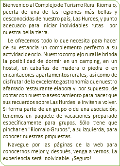 Bienvenido al Complejo de Turismo Rural Riomalo, puerta de una de las regiones más bellas y desconocidas de nuestro país, Las Hurdes, y punto adecuado para iniciar inolvidables rutas por nuestra bella tierra. Le ofrecemos todo lo que necesita para hacer de su estancia un complemento perfecto a su actividad de ocio. Nuestro complejo rural le brinda la posibilidad de dormir en un camping, en un hostal, en cabañas de madera o piedra o en encantadores apartamentos rurales, así como de disfrutar de la excelente gastronomía que nuestro afamado restaurante elabora y, por supuesto, de contar con nuestro asesoramiento para hacer que sus recuerdos sobre Las Hurdes le inviten a volver. Si forma parte de un grupo o de una asociación, tenemos un paquete de vacaciones preparado específicamente para grupos. Sólo tiene que pinchar en "Riomalo Grupos", a su izquierda, para conocer nuestras propuestas. Navegue por las páginas de la web para conocernos mejor y, después, venga a vernos. La experiencia será inolvidable. ¡Seguro!