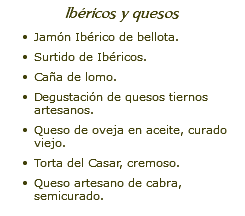 Ibéricos y quesos Jamón Ibérico de bellota. Surtido de Ibéricos. Caña de lomo. Degustación de quesos tiernos artesanos. Queso de oveja en aceite, curado viejo. Torta del Casar, cremoso. Queso artesano de cabra, semicurado.