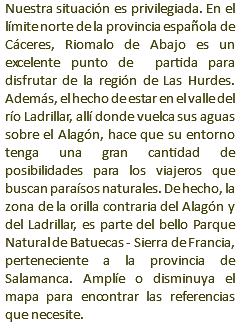 Nuestra situación es privilegiada. En el límite norte de la provincia española de Cáceres, Riomalo de Abajo es un excelente punto de partida para disfrutar de la región de Las Hurdes. Además, el hecho de estar en el valle del río Ladrillar, allí donde vuelca sus aguas sobre el Alagón, hace que su entorno tenga una gran cantidad de posibilidades para los viajeros que buscan paraísos naturales. De hecho, la zona de la orilla contraria del Alagón y del Ladrillar, es parte del bello Parque Natural de Batuecas - Sierra de Francia, perteneciente a la provincia de Salamanca. Amplíe o disminuya el mapa para encontrar las referencias que necesite.