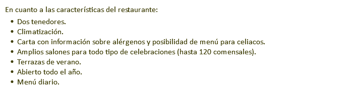 En cuanto a las características del restaurante: Dos tenedores. Climatización. Carta con información sobre alérgenos y posibilidad de menú para celiacos. Amplios salones para todo tipo de celebraciones (hasta 120 comensales). Terrazas de verano. Abierto todo el año. Menú diario.