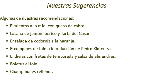 Nuestras Sugerencias Algunas de nuestras recomendaciones: Pimientos a la miel con queso de cabra. Lasaña de jamón Ibérico y Torta del Casar. Ensalada de codorniz a la naranja. Escalopines de foie a la reducción de Pedro Ximénez. Endivias con frutas de temporada y salsa de almendras. Boletus al foie. Champiñones rellenos.