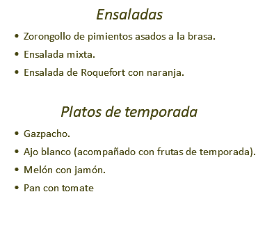 Ensaladas Zorongollo de pimientos asados a la brasa. Ensalada mixta. Ensalada de Roquefort con naranja. Platos de temporada Gazpacho. Ajo blanco (acompañado con frutas de temporada). Melón con jamón. Pan con tomate