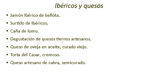 Ibéricos y quesos Jamón Ibérico de bellota. Surtido de Ibéricos. Caña de lomo. Degustación de quesos tiernos artesanos. Queso de oveja en aceite, curado viejo. Torta del Casar, cremoso. Queso artesano de cabra, semicurado.