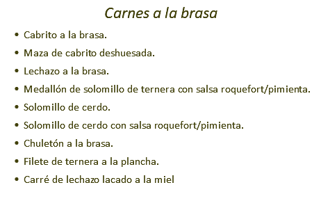 Carnes a la brasa Cabrito a la brasa. Maza de cabrito deshuesada. Lechazo a la brasa. Medallón de solomillo de ternera con salsa roquefort/pimienta. Solomillo de cerdo. Solomillo de cerdo con salsa roquefort/pimienta. Chuletón a la brasa. Filete de ternera a la plancha. Carré de lechazo lacado a la miel