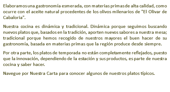 Elaboramos una gastronomía esmerada, con materias primas de alta calidad, como ocurre con el aceite natural procedentes de los olivos milenarios de "El Olivar de Cabaloria". Nuestra cocina es dinámica y tradicional. Dinámica porque seguimos buscando nuevos platos que, basados en la tradición, aporten nuevos sabores a nuestra mesa; tradicional porque hemos recogido de nuestros mayores el buen hacer de su gastronomía, basada en materias primas que la región produce desde siempre. Por otra parte, los platos de temporada no están completamente reflejados, puesto que la innovación, dependiendo de la estación y sus productos, es parte de nuestra cocina y saber hacer. Navegue por Nuestra Carta para conocer algunos de nuestros platos típicos.