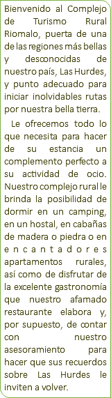 Bienvenido al Complejo de Turismo Rural Riomalo, puerta de una de las regiones más bellas y desconocidas de nuestro país, Las Hurdes, y punto adecuado para iniciar inolvidables rutas por nuestra bella tierra. Le ofrecemos todo lo que necesita para hacer de su estancia un complemento perfecto a su actividad de ocio. Nuestro complejo rural le brinda la posibilidad de dormir en un camping, en un hostal, en cabañas de madera o piedra o en encantadores apartamentos rurales, así como de disfrutar de la excelente gastronomía que nuestro afamado restaurante elabora y, por supuesto, de contar con nuestro asesoramiento para hacer que sus recuerdos sobre Las Hurdes le inviten a volver. 