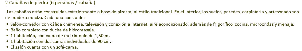 2 Cabañas de piedra (6 personas / cabaña) Las cabañas están construidas exteriormente a base de pizarra, al estilo tradicional. En el interior, los suelos, paredes, carpintería y artesonado son de madera maciza. Cada una consta de: Salón-comedor con cálida chimenea, televisión y conexión a internet, aire acondicionado, además de frigorífico, cocina, microondas y menaje. Baño completo con ducha de hidromasaje. 1 habitación, con cama de matrimonio de 1,50 m. 1 habitación con dos camas individuales de 90 cm. El salón cuenta con un sofá-cama.
