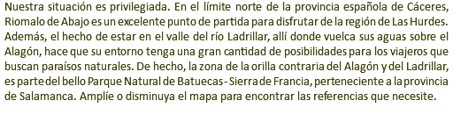 Nuestra situación es privilegiada. En el límite norte de la provincia española de Cáceres, Riomalo de Abajo es un excelente punto de partida para disfrutar de la región de Las Hurdes. Además, el hecho de estar en el valle del río Ladrillar, allí donde vuelca sus aguas sobre el Alagón, hace que su entorno tenga una gran cantidad de posibilidades para los viajeros que buscan paraísos naturales. De hecho, la zona de la orilla contraria del Alagón y del Ladrillar, es parte del bello Parque Natural de Batuecas - Sierra de Francia, perteneciente a la provincia de Salamanca. Amplíe o disminuya el mapa para encontrar las referencias que necesite.