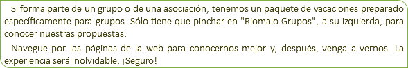 Si forma parte de un grupo o de una asociación, tenemos un paquete de vacaciones preparado específicamente para grupos. Sólo tiene que pinchar en "Riomalo Grupos", a su izquierda, para conocer nuestras propuestas. Navegue por las páginas de la web para conocernos mejor y, después, venga a vernos. La experiencia será inolvidable. ¡Seguro!