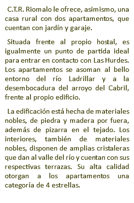 C.T.R. Riomalo le ofrece, asimismo, una casa rural con dos apartamentos, que cuentan con jardín y garaje. Situada frente al propio hostal, es igualmente un punto de partida ideal para entrar en contacto con Las Hurdes. Los apartamentos se asoman al bello entorno del río Ladrillar y a la desembocadura del arroyo del Cabril, frente al propio edificio. La edificación está hecha de materiales nobles, de piedra y madera por fuera, además de pizarra en el tejado. Los interiores, también de materiales nobles, disponen de amplias cristaleras que dan al valle del río y cuentan con sus respectivas terrazas. Su alta calidad otorgan a los apartamentos una categoría de 4 estrellas.