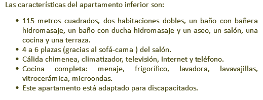 Las características del apartamento inferior son: 115 metros cuadrados, dos habitaciones dobles, un baño con bañera hidromasaje, un baño con ducha hidromasaje y un aseo, un salón, una cocina y una terraza. 4 a 6 plazas (gracias al sofá-cama ) del salón. Cálida chimenea, climatizador, televisión, Internet y teléfono. Cocina completa: menaje, frigorífico, lavadora, lavavajillas, vitrocerámica, microondas. Este apartamento está adaptado para discapacitados.