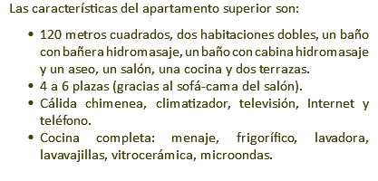 Las características del apartamento superior son: 120 metros cuadrados, dos habitaciones dobles, un baño con bañera hidromasaje, un baño con cabina hidromasaje y un aseo, un salón, una cocina y dos terrazas. 4 a 6 plazas (gracias al sofá-cama del salón). Cálida chimenea, climatizador, televisión, Internet y teléfono. Cocina completa: menaje, frigorífico, lavadora, lavavajillas, vitrocerámica, microondas.