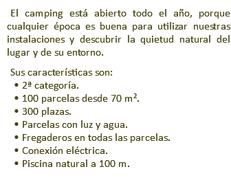 El camping está abierto todo el año, porque cualquier época es buena para utilizar nuestras instalaciones y descubrir la quietud natural del lugar y de su entorno. Sus características son: • 2ª categoría. • 100 parcelas desde 70 m². • 300 plazas. • Parcelas con luz y agua. • Fregaderos en todas las parcelas. • Conexión eléctrica. • Piscina natural a 100 m.