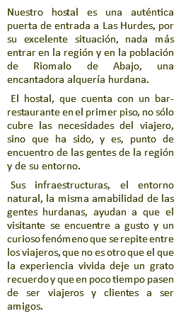 Nuestro hostal es una auténtica puerta de entrada a Las Hurdes, por su excelente situación, nada más entrar en la región y en la población de Riomalo de Abajo, una encantadora alquería hurdana. El hostal, que cuenta con un bar-restaurante en el primer piso, no sólo cubre las necesidades del viajero, sino que ha sido, y es, punto de encuentro de las gentes de la región y de su entorno. Sus infraestructuras, el entorno natural, la misma amabilidad de las gentes hurdanas, ayudan a que el visitante se encuentre a gusto y un curioso fenómeno que se repite entre los viajeros, que no es otro que el que la experiencia vivida deje un grato recuerdo y que en poco tiempo pasen de ser viajeros y clientes a ser amigos.