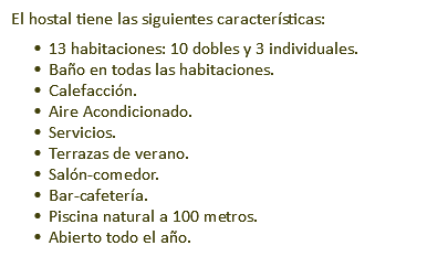 El hostal tiene las siguientes características: 13 habitaciones: 10 dobles y 3 individuales. Baño en todas las habitaciones. Calefacción. Aire Acondicionado. Servicios. Terrazas de verano. Salón-comedor. Bar-cafetería. Piscina natural a 100 metros. Abierto todo el año. 