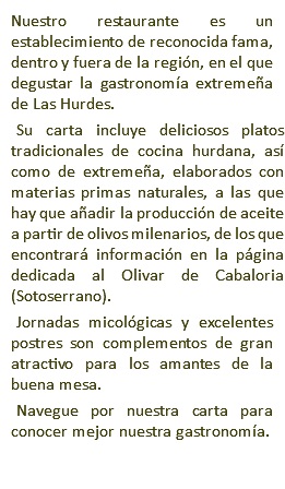 Nuestro restaurante es un establecimiento de reconocida fama, dentro y fuera de la región, en el que degustar la gastronomía extremeña de Las Hurdes. Su carta incluye deliciosos platos tradicionales de cocina hurdana, así como de extremeña, elaborados con materias primas naturales, a las que hay que añadir la producción de aceite a partir de olivos milenarios, de los que encontrará información en la página dedicada al Olivar de Cabaloria (Sotoserrano). Jornadas micológicas y excelentes postres son complementos de gran atractivo para los amantes de la buena mesa. Navegue por nuestra carta para conocer mejor nuestra gastronomía.