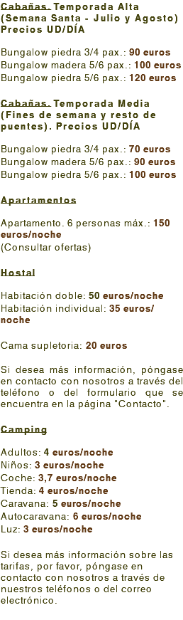 Cabañas. Temporada Alta (Semana Santa - Julio y Agosto) Precios UD/DÍA Bungalow piedra 3/4 pax.: 90 euros Bungalow madera 5/6 pax.: 100 euros Bungalow piedra 5/6 pax.: 120 euros Cabañas. Temporada Media (Fines de semana y resto de puentes). Precios UD/DÍA Bungalow piedra 3/4 pax.: 70 euros Bungalow madera 5/6 pax.: 90 euros Bungalow piedra 5/6 pax.: 100 euros Apartamentos Apartamento. 6 personas máx.: 150 euros/noche (Consultar ofertas) Hostal Habitación doble: 50 euros/noche Habitación individual: 35 euros/noche Cama supletoria: 20 euros Si desea más información, póngase en contacto con nosotros a través del teléfono o del formulario que se encuentra en la página "Contacto". Camping Adultos: 4 euros/noche Niños: 3 euros/noche Coche: 3,7 euros/noche Tienda: 4 euros/noche Caravana: 5 euros/noche Autocaravana: 6 euros/noche Luz: 3 euros/noche Si desea más información sobre las tarifas, por favor, póngase en contacto con nosotros a través de nuestros teléfonos o del correo electrónico. 