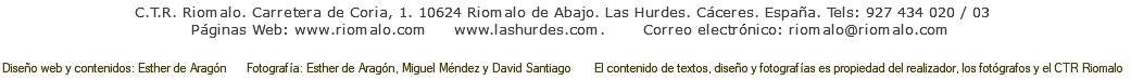 C.T.R. Riomalo. Carretera de Coria, 1. 10624 Riomalo de Abajo. Las Hurdes. Cáceres. España. Tels: 927 434 020 / 03 Páginas Web: www.lashurdes-sierradefrancia.com www.lashurdes.com. Correo electrónico: riomalo@lashurdes-sierradefrancia.com Diseño web y contenidos: Esther de Aragón Fotografía: Esther de Aragón, Miguel Méndez y David Santiago El contenido de textos, diseño y fotografías es propiedad del realizador, los fotógrafos y el CTR Riomalo 