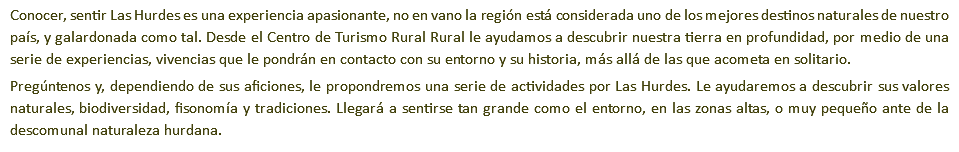 Conocer, sentir Las Hurdes es una experiencia apasionante, no en vano la región está considerada uno de los mejores destinos naturales de nuestro país, y galardonada como tal. Desde el Centro de Turismo Rural Rural le ayudamos a descubrir nuestra tierra en profundidad, por medio de una serie de experiencias, vivencias que le pondrán en contacto con su entorno y su historia, más allá de las que acometa en solitario. Pregúntenos y, dependiendo de sus aficiones, le propondremos una serie de actividades por Las Hurdes. Le ayudaremos a descubrir sus valores naturales, biodiversidad, fisonomía y tradiciones. Llegará a sentirse tan grande como el entorno, en las zonas altas, o muy pequeño ante de la descomunal naturaleza hurdana.