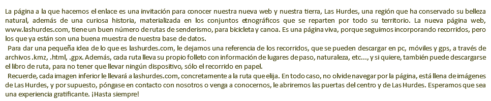 La página a la que hacemos el enlace es una invitación para conocer nuestra nueva web y nuestra tierra, Las Hurdes, una región que ha conservado su belleza natural, además de una curiosa historia, materializada en los conjuntos etnográficos que se reparten por todo su territorio. La nueva página web, www.lashurdes.com, tiene un buen número de rutas de senderismo, para bicicleta y canoa. Es una página viva, porque seguimos incorporando recorridos, pero los que ya están son una buena muestra de nuestra base de datos. Para dar una pequeña idea de lo que es lashurdes.com, le dejamos una referencia de los recorridos, que se pueden descargar en pc, móviles y gps, a través de archivos .kmz, .html, .gpx. Además, cada ruta lleva su propio folleto con información de lugares de paso, naturaleza, etc..., y si quiere, también puede descargarse el libro de ruta, para no tener que llevar ningún dispositivo, sólo el recorrido en papel. Recuerde, cada imagen inferior le llevará a lashurdes.com, concretamente a la ruta que elija. En todo caso, no olvide navegar por la página, está llena de imágenes de Las Hurdes, y por supuesto, póngase en contacto con nosotros o venga a conocernos, le abriremos las puertas del centro y de Las Hurdes. Esperamos que sea una experiencia gratificante. ¡Hasta siempre!