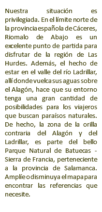 Nuestra situación es privilegiada. En el límite norte de la provincia española de Cáceres, Riomalo de Abajo es un excelente punto de partida para disfrutar de la región de Las Hurdes. Además, el hecho de estar en el valle del río Ladrillar, allí donde vuelca sus aguas sobre el Alagón, hace que su entorno tenga una gran cantidad de posibilidades para los viajeros que buscan paraísos naturales. De hecho, la zona de la orilla contraria del Alagón y del Ladrillar, es parte del bello Parque Natural de Batuecas - Sierra de Francia, perteneciente a la provincia de Salamanca. Amplíe o disminuya el mapa para encontrar las referencias que necesite.